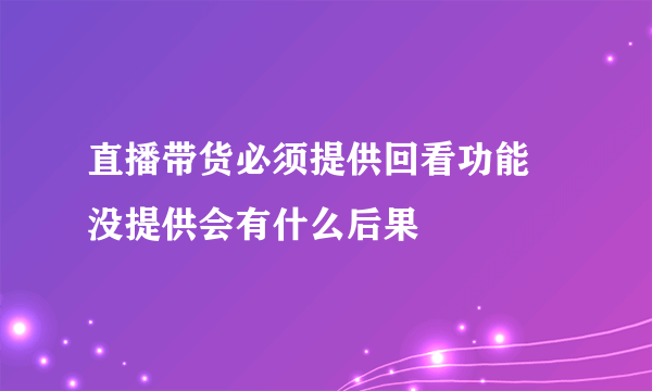 直播带货必须提供回看功能 没提供会有什么后果