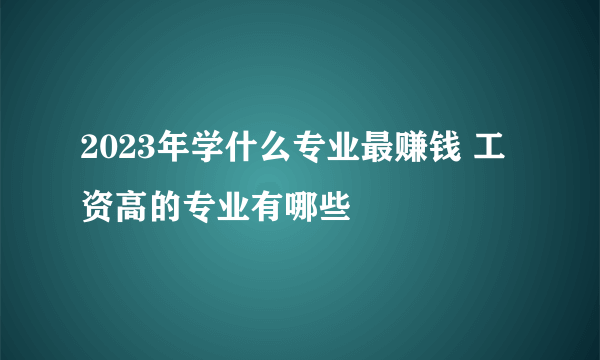 2023年学什么专业最赚钱 工资高的专业有哪些