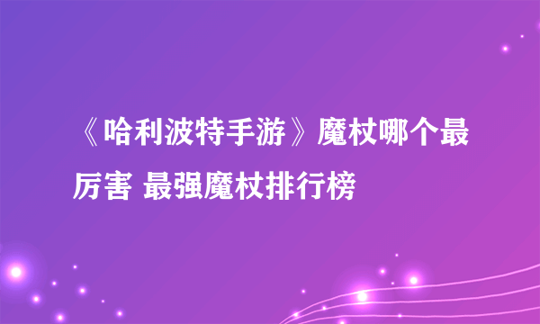 《哈利波特手游》魔杖哪个最厉害 最强魔杖排行榜