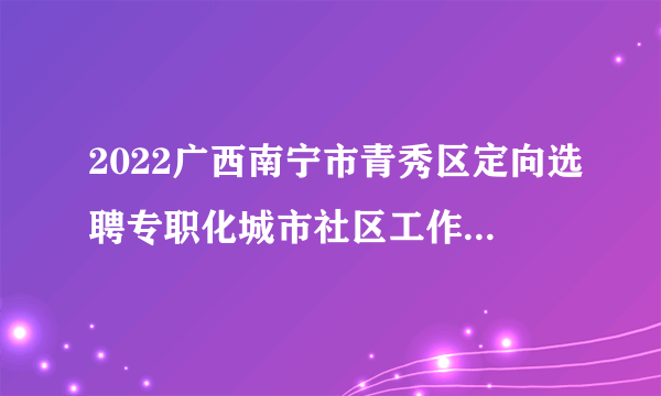 2022广西南宁市青秀区定向选聘专职化城市社区工作者40人公告