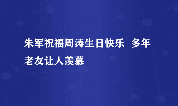 朱军祝福周涛生日快乐  多年老友让人羡慕