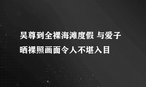 吴尊到全裸海滩度假 与爱子晒裸照画面令人不堪入目