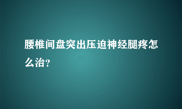 腰椎间盘突出压迫神经腿疼怎么治？