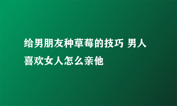 给男朋友种草莓的技巧 男人喜欢女人怎么亲他