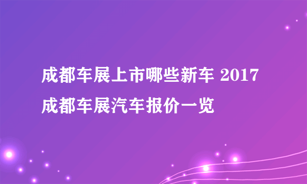 成都车展上市哪些新车 2017成都车展汽车报价一览