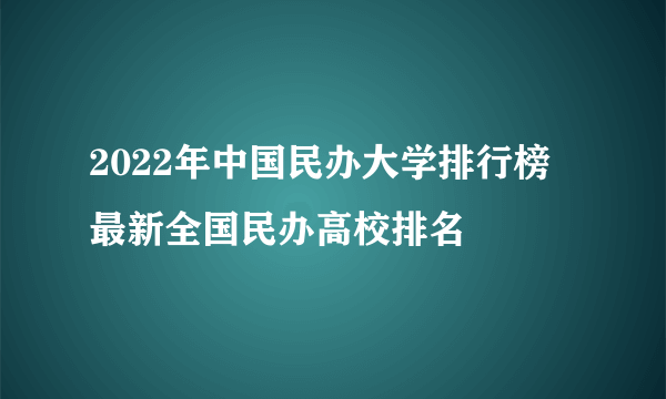 2022年中国民办大学排行榜 最新全国民办高校排名