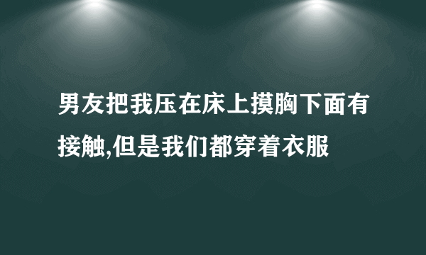 男友把我压在床上摸胸下面有接触,但是我们都穿着衣服