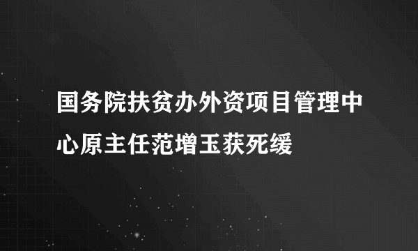 国务院扶贫办外资项目管理中心原主任范增玉获死缓