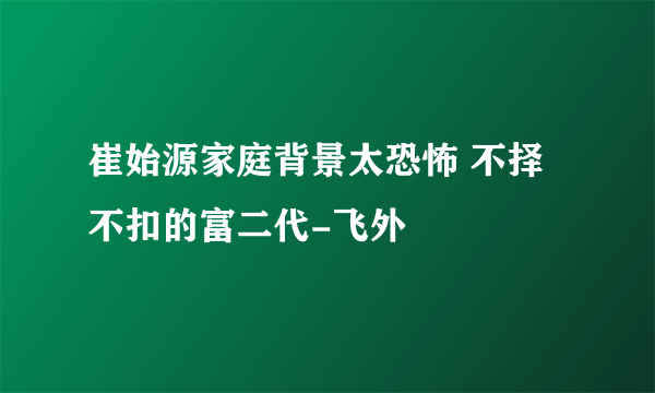 崔始源家庭背景太恐怖 不择不扣的富二代-飞外