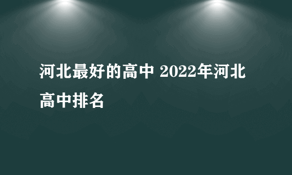 河北最好的高中 2022年河北高中排名