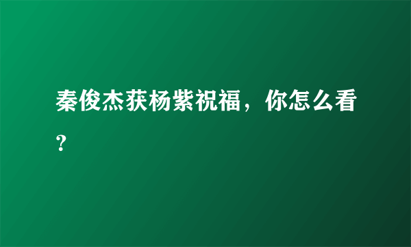 秦俊杰获杨紫祝福，你怎么看？