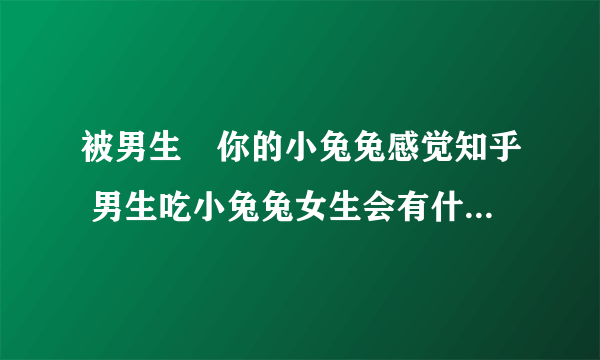 被男生㖭你的小兔兔感觉知乎 男生吃小兔兔女生会有什么反应？