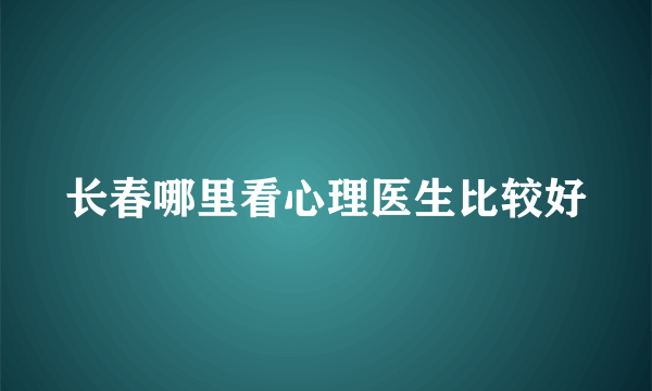 长春哪里看心理医生比较好