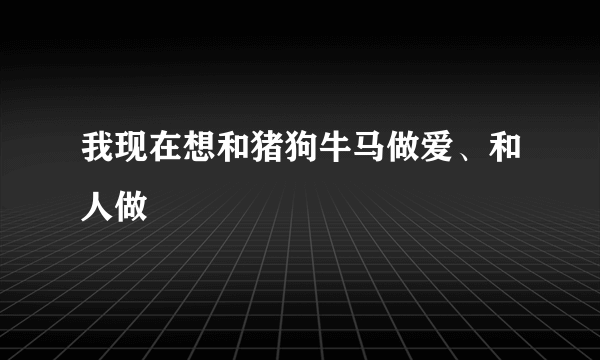 我现在想和猪狗牛马做爱、和人做