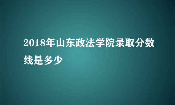 2018年山东政法学院录取分数线是多少