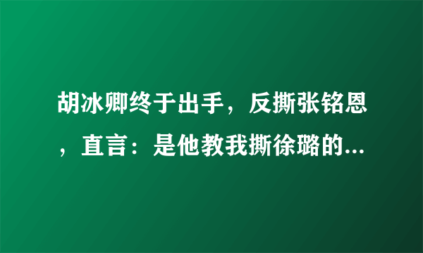 胡冰卿终于出手，反撕张铭恩，直言：是他教我撕徐璐的- 飞外网