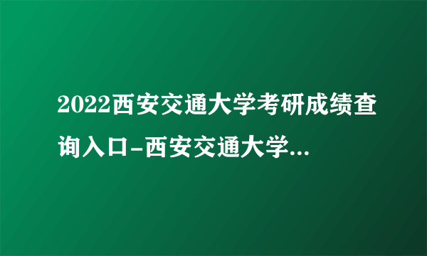 2022西安交通大学考研成绩查询入口-西安交通大学考研成绩查询时间