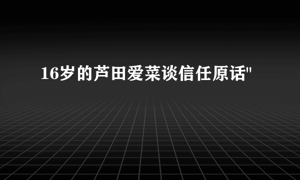 16岁的芦田爱菜谈信任原话