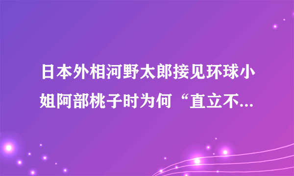 日本外相河野太郎接见环球小姐阿部桃子时为何“直立不动”表情如此紧张？