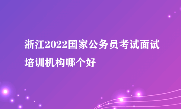 浙江2022国家公务员考试面试培训机构哪个好