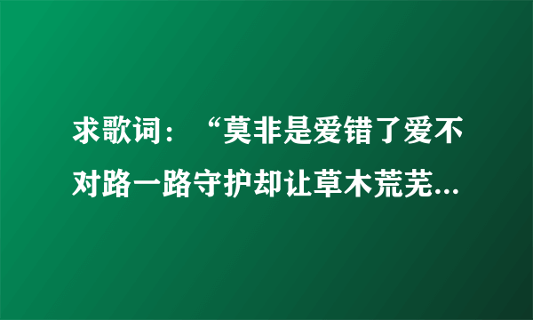 求歌词：“莫非是爱错了爱不对路一路守护却让草木荒芜笑吧痴心有人耽误”是什么歌？