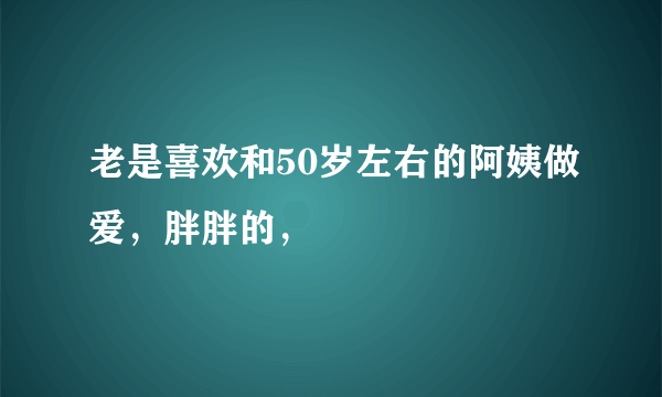 老是喜欢和50岁左右的阿姨做爱，胖胖的，