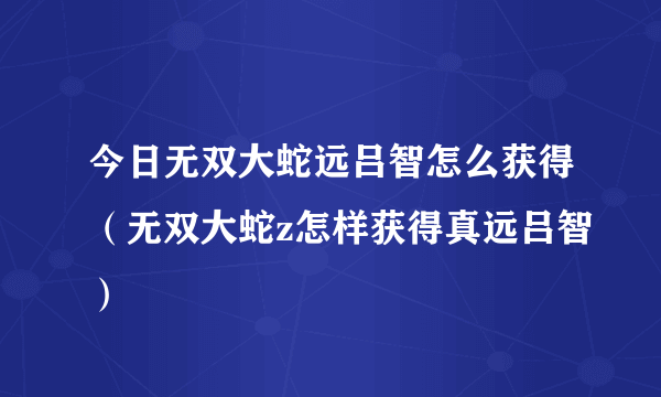 今日无双大蛇远吕智怎么获得（无双大蛇z怎样获得真远吕智）