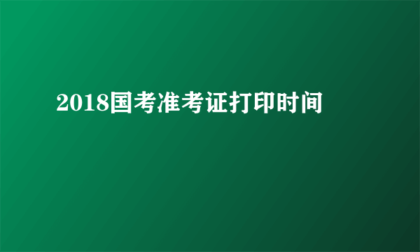 2018国考准考证打印时间