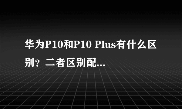 华为P10和P10 Plus有什么区别？二者区别配置对比？