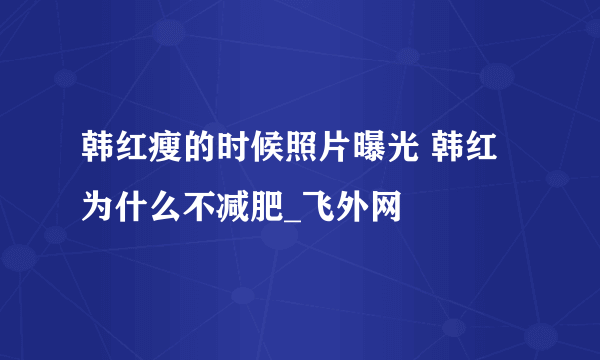 韩红瘦的时候照片曝光 韩红为什么不减肥_飞外网