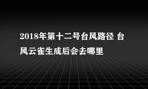 2018年第十二号台风路径 台风云雀生成后会去哪里