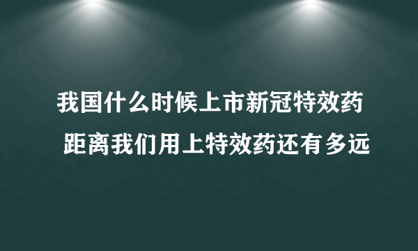 我国什么时候上市新冠特效药 距离我们用上特效药还有多远