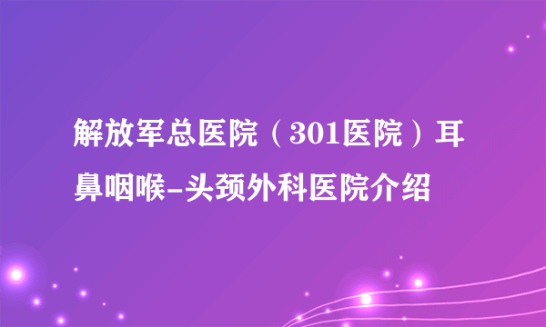 解放军总医院（301医院）耳鼻咽喉-头颈外科医院介绍