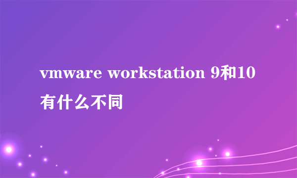 vmware workstation 9和10有什么不同