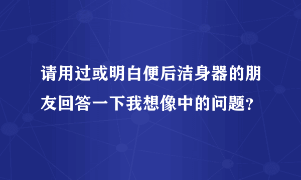 请用过或明白便后洁身器的朋友回答一下我想像中的问题？