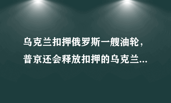 乌克兰扣押俄罗斯一艘油轮，普京还会释放扣押的乌克兰舰艇和海军官兵吗？