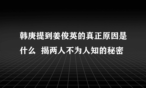 韩庚提到姜俊英的真正原因是什么  揭两人不为人知的秘密