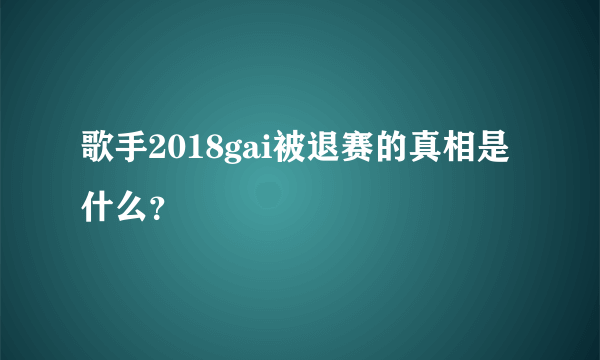 歌手2018gai被退赛的真相是什么？