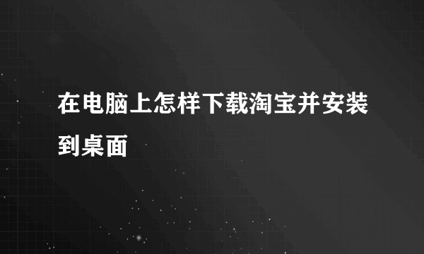 在电脑上怎样下载淘宝并安装到桌面