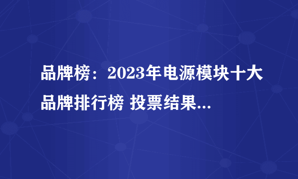 品牌榜：2023年电源模块十大品牌排行榜 投票结果公布【新】