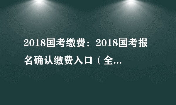 2018国考缴费：2018国考报名确认缴费入口（全国汇总）