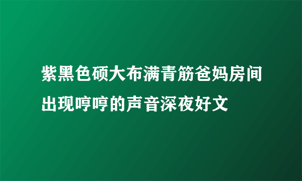 紫黑色硕大布满青筋爸妈房间出现哼哼的声音深夜好文