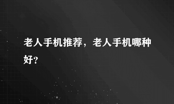 老人手机推荐，老人手机哪种好？