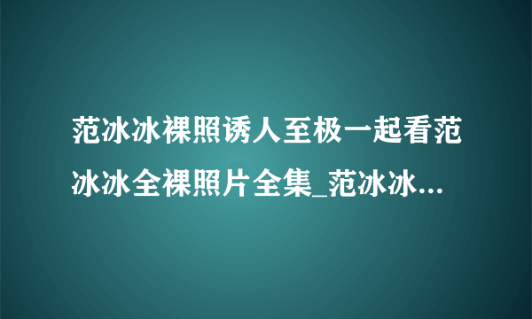 范冰冰裸照诱人至极一起看范冰冰全裸照片全集_范冰冰裸照_飞外网