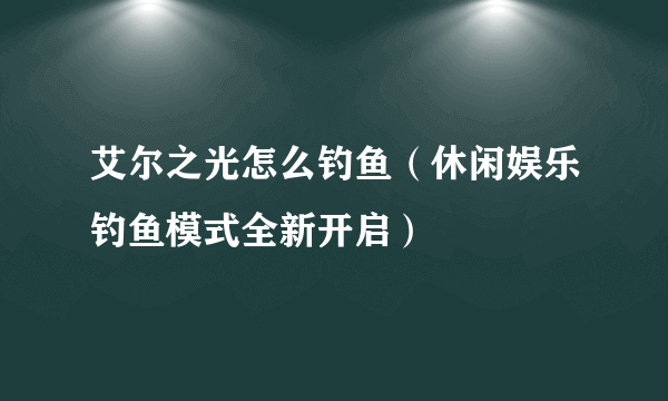 艾尔之光怎么钓鱼（休闲娱乐钓鱼模式全新开启）