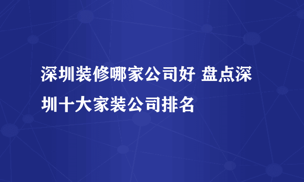 深圳装修哪家公司好 盘点深圳十大家装公司排名