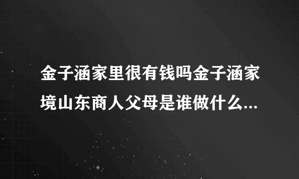 金子涵家里很有钱吗金子涵家境山东商人父母是谁做什么的-飞外网