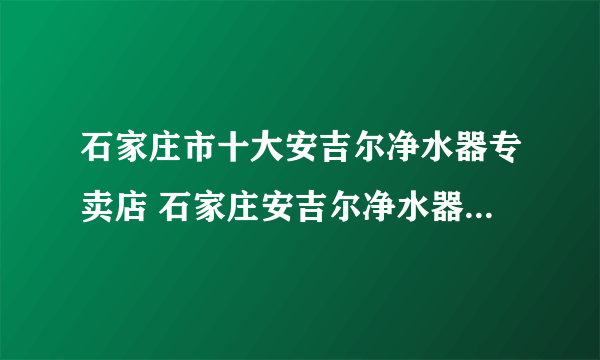 石家庄市十大安吉尔净水器专卖店 石家庄安吉尔净水器专卖店地址在哪里