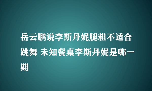 岳云鹏说李斯丹妮腿粗不适合跳舞 未知餐桌李斯丹妮是哪一期