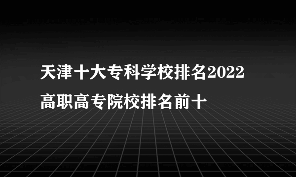 天津十大专科学校排名2022 高职高专院校排名前十